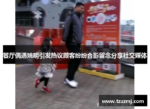 餐厅偶遇姚明引发热议顾客纷纷合影留念分享社交媒体