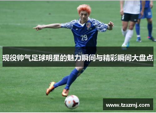 现役帅气足球明星的魅力瞬间与精彩瞬间大盘点
