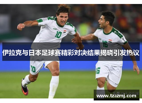 伊拉克与日本足球赛精彩对决结果揭晓引发热议